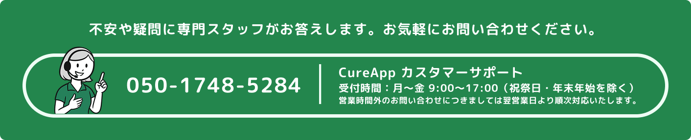 不安や疑問に専門スタッフがお答えします。お気軽にお問い合わせください。TEL:050-1748-5284 CureApp カスタマーサポート、受付時間：月～金 9:00～17:00（祝祭日・年末年始を除く）、営業時間外のお問い合わせにつきましては翌営業日より順次対応いたします。