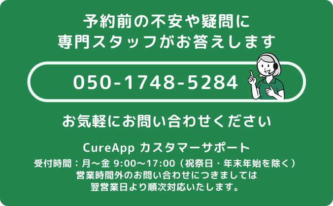 不安や疑問に専門スタッフがお答えします。お気軽にお問い合わせください。TEL:050-1748-5284 CureApp カスタマーサポート、受付時間：月～金 9:00～17:00（祝祭日・年末年始を除く）、営業時間外のお問い合わせにつきましては翌営業日より順次対応いたします。