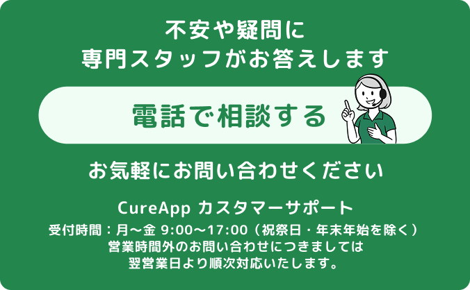 不安や疑問に専門スタッフがお答えします。お気軽にお問い合わせください。TEL:050-1748-5284 CureApp カスタマーサポート、受付時間：月～金 9:00～17:00（祝祭日・年末年始を除く）、営業時間外のお問い合わせにつきましては翌営業日より順次対応いたします。