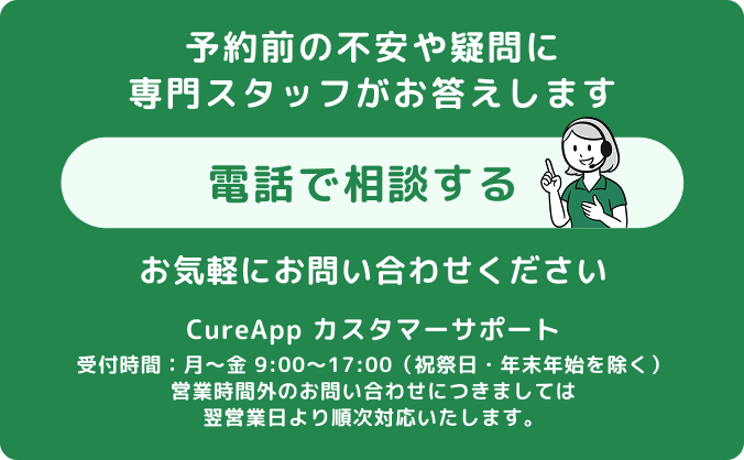 不安や疑問に専門スタッフがお答えします。お気軽にお問い合わせください。TEL:050-1748-5284 CureApp カスタマーサポート、受付時間：月～金 9:00～17:00（祝祭日・年末年始を除く）、営業時間外のお問い合わせにつきましては翌営業日より順次対応いたします。