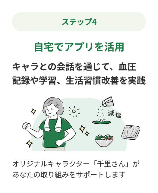 ステップ4：自宅でアプリを活用 キャラとの会話を通じて、血圧
記録や学習、生活習慣改善を実践 オリジナルキャラクター「千里さん」があなたの取り組みをサポートします