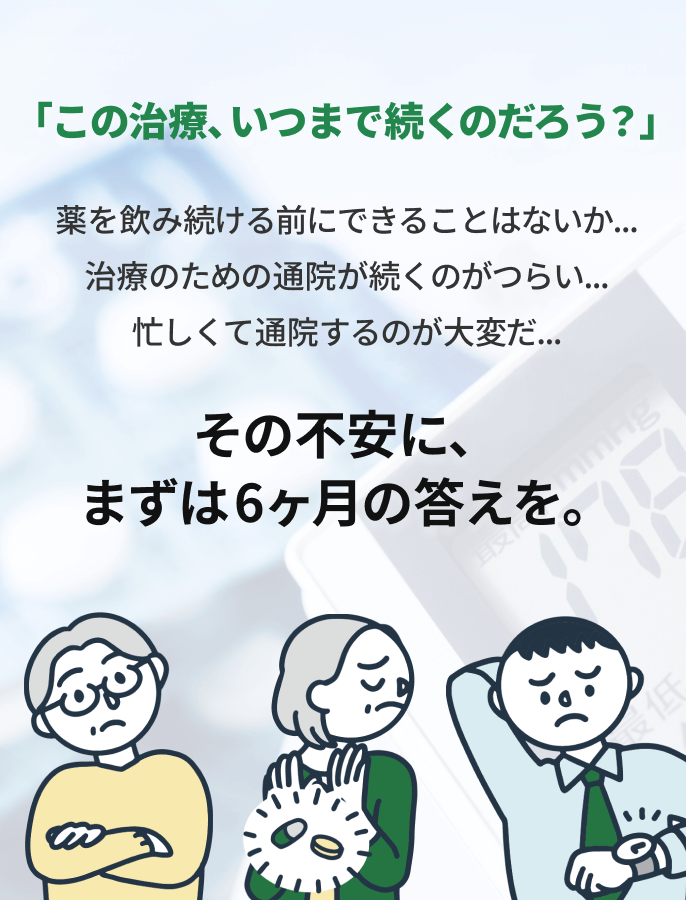 「この治療、いつまで続くのだろう？」薬を飲み続ける前にできることはないか...治療のための通院が続くのがつらい...忙しくて通院するのが大変だ...その不安に、まずは6ヶ月の答えを。